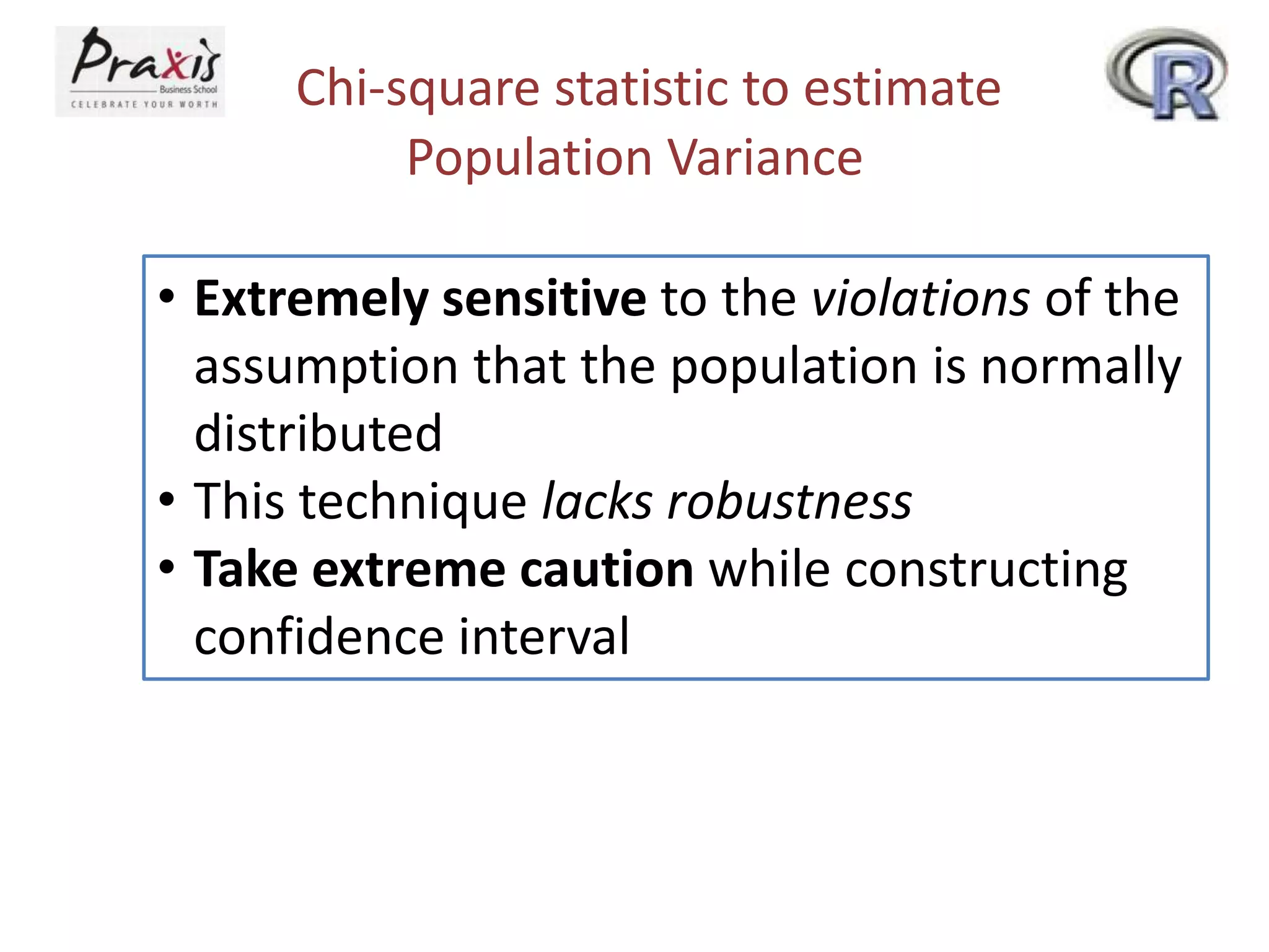 Chi-square statistic to estimate
Population Variance
• Extremely sensitive to the violations of the
assumption that the population is normally
distributed
• This technique lacks robustness
• Take extreme caution while constructing
confidence interval

 
