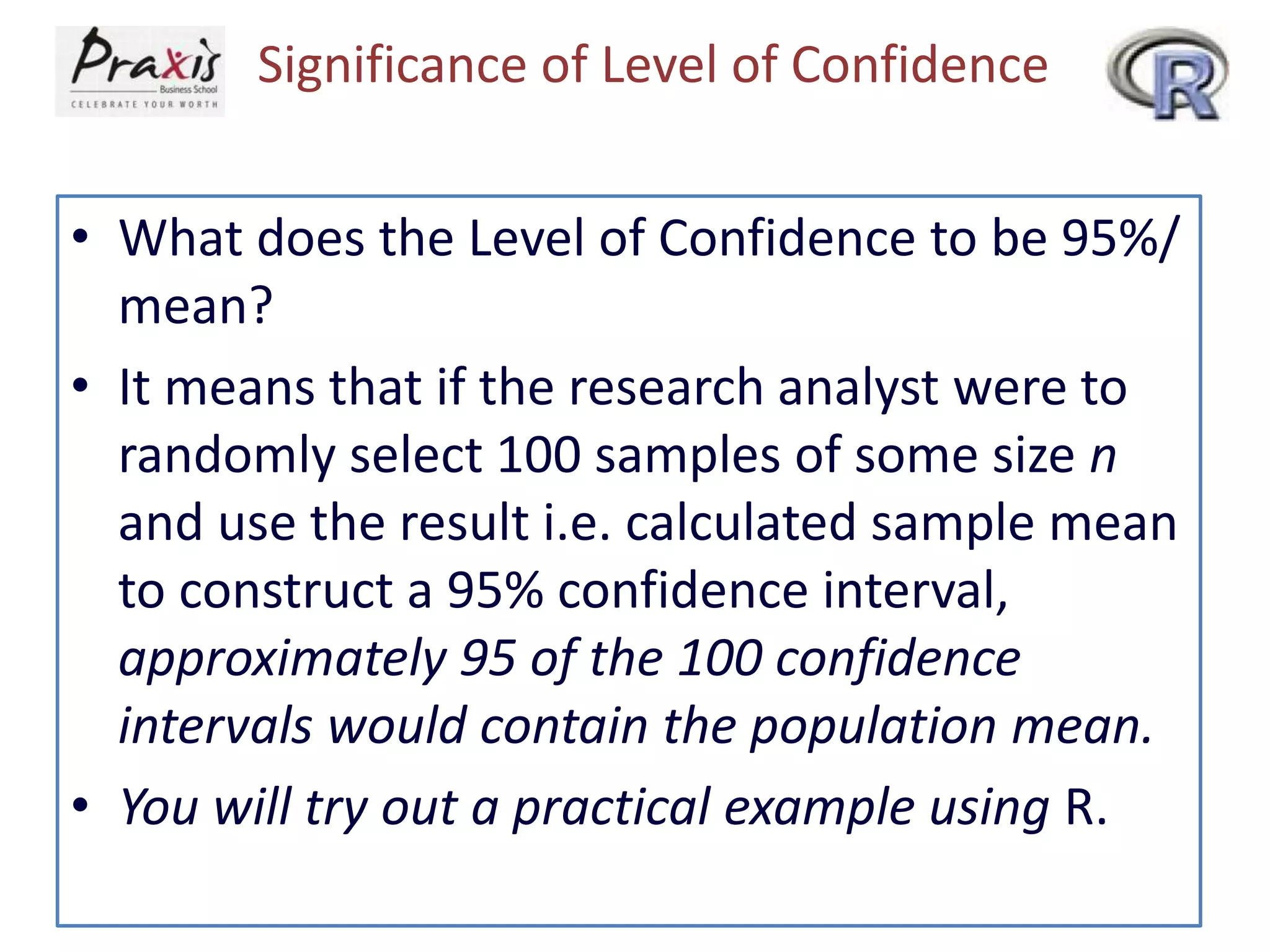 Significance of Level of Confidence
• What does the Level of Confidence to be 95%/
mean?
• It means that if the research analyst were to
randomly select 100 samples of some size n
and use the result i.e. calculated sample mean
to construct a 95% confidence interval,
approximately 95 of the 100 confidence
intervals would contain the population mean.
• You will try out a practical example using R.

 