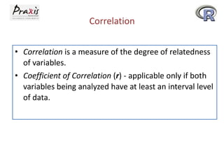 Correlation
• Correlation is a measure of the degree of relatedness
of variables.
• Coefficient of Correlation (r) - applicable only if both
variables being analyzed have at least an interval level
of data.

 