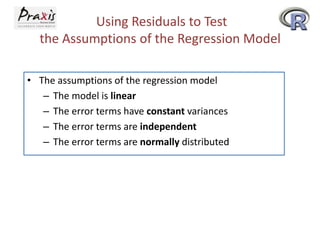 Using Residuals to Test
the Assumptions of the Regression Model
• The assumptions of the regression model
– The model is linear
– The error terms have constant variances
– The error terms are independent
– The error terms are normally distributed

 
