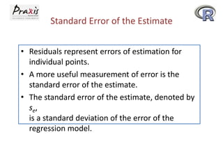 Standard Error of the Estimate
• Residuals represent errors of estimation for
individual points.
• A more useful measurement of error is the
standard error of the estimate.
• The standard error of the estimate, denoted by
se,
is a standard deviation of the error of the
regression model.

 