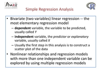 Simple Regression Analysis
• Bivariate (two variables) linear regression -- the
most elementary regression model
– dependent variable, the variable to be predicted,
usually called Y
– independent variable, the predictor or explanatory
variable, usually called X
– Usually the first step in this analysis is to construct a
scatter plot of the data

• Nonlinear relationships and regression models
with more than one independent variable can be
explored by using multiple regression models

 