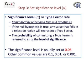 Step 3: Set significance level ( )
• Significance level ( ) or Type I error rate
– Committed by rejecting a true null hypothesis
– If the null hypothesis is true, any value that falls in
a rejection region will represent a Type I error.
– The probability of committing a Type I error is
referred to as , the level of significance.

• The significance level is usually set at 0.05.
Other common values are 0.1, 0.01, or 0.001.

 
