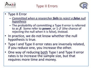 Type II Errors
• Type II Error
– Committed when a researcher fails to reject a false null
hypothesis
– The probability of committing a Type II error is referred
to as . Some refer to power, or 1- (the chance of
rejecting the null when it is false), instead.

• In practice, we do not know whether the null
hypothesis is true.
• Type I and Type II error rates are inversely related,
if you reduce one, you increase the other.
• One way of reducing both Type I and Type II error
rates is to increase the sample size, but that
requires more time and money.

 