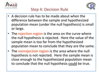 Step 4: Decision Rule
• A decision rule has to be made about when the
difference between the sample and hypothesized
population mean (under the null hypothesis) is small
or large.
• The rejection region is the area on the curve where
the null hypothesis is rejected. Here the value of the
sample mean is too far from the hypothesized
population mean to conclude that they are the same.
• The nonrejection region is the area where the null
hypothesis is not rejected. Here the sample mean is
close enough to the hypothesized population mean
to conclude that the null hypothesis could be true.

 