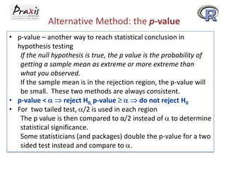 Alternative Method: the p-value
• p-value – another way to reach statistical conclusion in
hypothesis testing
If the null hypothesis is true, the p value is the probability of
getting a sample mean as extreme or more extreme than
what you observed.
If the sample mean is in the rejection region, the p-value will
be small. These two methods are always consistent.
• p-value <
reject H0, p-value
do not reject H0
• For two tailed test, /2 is used in each region
The p value is then compared to α/2 instead of to determine
statistical significance.
Some statisticians (and packages) double the p-value for a two
sided test instead and compare to .

 