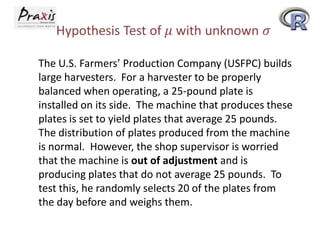 The U.S. Farmers’ Production Company (USFPC) builds
large harvesters. For a harvester to be properly
balanced when operating, a 25-pound plate is
installed on its side. The machine that produces these
plates is set to yield plates that average 25 pounds.
The distribution of plates produced from the machine
is normal. However, the shop supervisor is worried
that the machine is out of adjustment and is
producing plates that do not average 25 pounds. To
test this, he randomly selects 20 of the plates from
the day before and weighs them.

 