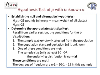 • Establish the null and alternative hypotheses
H0: =25 pounds (where
mean weight of all plates)
Ha: ≠25
• Determine the appropriate statistical test.
Recall from earlier session, the conditions for the tdistribution:
1. The sample was randomly selected from the population
2. The population standard deviation ( ) is unknown
3. One of these conditions are met:
The sample size (n) is at least 30 OR
the underlying distribution is normal
These conditions are met!
The degrees of freedom are n-1 = 20-1 = 19 in this example

 