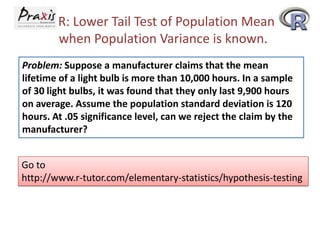 R: Lower Tail Test of Population Mean
when Population Variance is known.
Problem: Suppose a manufacturer claims that the mean
lifetime of a light bulb is more than 10,000 hours. In a sample
of 30 light bulbs, it was found that they only last 9,900 hours
on average. Assume the population standard deviation is 120
hours. At .05 significance level, can we reject the claim by the
manufacturer?

Go to
http://www.r-tutor.com/elementary-statistics/hypothesis-testing

 