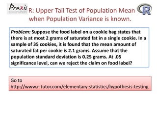 R: Upper Tail Test of Population Mean
when Population Variance is known.
Problem: Suppose the food label on a cookie bag states that
there is at most 2 grams of saturated fat in a single cookie. In a
sample of 35 cookies, it is found that the mean amount of
saturated fat per cookie is 2.1 grams. Assume that the
population standard deviation is 0.25 grams. At .05
significance level, can we reject the claim on food label?

Go to
http://www.r-tutor.com/elementary-statistics/hypothesis-testing

 