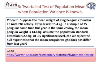 R: Two-tailed Test of Population Mean
when Population Variance is known.
Problem: Suppose the mean weight of King Penguins found in
an Antarctic colony last year was 15.4 kg. In a sample of 35
penguins same time this year in the same colony, the mean
penguin weight is 14.6 kg. Assume the population standard
deviation is 2.5 kg. At .05 significance level, can we reject the
null hypothesis that the mean penguin weight does not differ
from last year?

Go to
http://www.r-tutor.com/elementary-statistics/hypothesis-testing

 