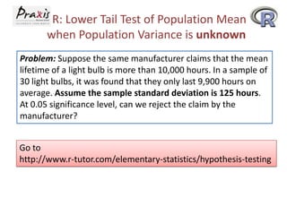 R: Lower Tail Test of Population Mean
when Population Variance is unknown
Problem: Suppose the same manufacturer claims that the mean
lifetime of a light bulb is more than 10,000 hours. In a sample of
30 light bulbs, it was found that they only last 9,900 hours on
average. Assume the sample standard deviation is 125 hours.
At 0.05 significance level, can we reject the claim by the
manufacturer?

Go to
http://www.r-tutor.com/elementary-statistics/hypothesis-testing

 