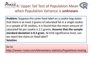 R: Upper Tail Test of Population Mean
when Population Variance is unknown
Problem: Suppose the same food label on a cookie bag states
that there is at most 2 grams of saturated fat in a single cookie.
In a sample of 35 cookies, it is found that the mean amount of
saturated fat per cookie is 2.1 grams. Assume that the sample
standard deviation is 0.3 gram. At 0.05 significance level, can
we reject the claim on food label?
Solution

Go to
http://www.r-tutor.com/elementary-statistics/hypothesis-testing

 