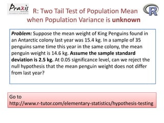 R: Two Tail Test of Population Mean
when Population Variance is unknown
Problem: Suppose the mean weight of King Penguins found in
an Antarctic colony last year was 15.4 kg. In a sample of 35
penguins same time this year in the same colony, the mean
penguin weight is 14.6 kg. Assume the sample standard
deviation is 2.5 kg. At 0.05 significance level, can we reject the
null hypothesis that the mean penguin weight does not differ
from last year?

Go to
http://www.r-tutor.com/elementary-statistics/hypothesis-testing

 