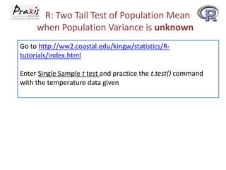 R: Two Tail Test of Population Mean
when Population Variance is unknown
Go to http://ww2.coastal.edu/kingw/statistics/Rtutorials/index.html
Enter Single Sample t test and practice the t.test() command
with the temperature data given

 
