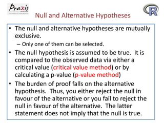 Null and Alternative Hypotheses
• The null and alternative hypotheses are mutually
exclusive.
– Only one of them can be selected.

• The null hypothesis is assumed to be true. It is
compared to the observed data via either a
critical value (critical value method) or by
calculating a p-value (p-value method)
• The burden of proof falls on the alternative
hypothesis. Thus, you either reject the null in
favour of the alternative or you fail to reject the
null in favour of the alternative. The latter
statement does not imply that the null is true.

 