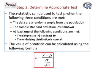 Step 2: Determine Appropriate Test
• The z-statistic can be used to test when the
following three conditions are met:
– The data are a random sample from the population
– The sample standard deviation ( ) is known
– At least one of the following conditions are met:
• The sample size (n) is at least 30
• The underlying distribution is normal

• The value of z-statistic can be calculated using the
following formula
z

x
n

 