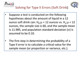 Solving for Type II Errors (Soft Drink)
• Suppose a test is conducted on the following
hypotheses about the amount of liquid in a 12
ounce soft drink can: H0: = 12 ounces vs. Ha: < 12
ounces, the sample size is 60, and the sample mean
is 11.985, and population standard deviation () is
assumed to be 0.10.
• The first step in determining the probability of a
Type II error is to calculate a critical value for the
sample mean (or proportion or variance, etc.).

 