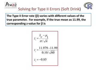 Solving for Type II Errors (Soft Drink)
The Type II Error rate (b) varies with different values of the
true parameter. For example, if the true mean as 11.99, the
corresponding z-value for b is

xc  
1
z1 
/ n
11.979 11.99
z1 
0.10 / 60
z1  0.85

 