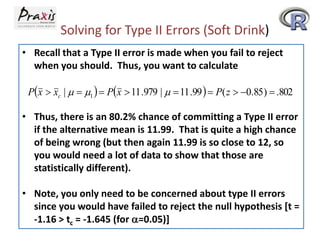 Solving for Type II Errors (Soft Drink)
• Recall that a Type II error is made when you fail to reject
when you should. Thus, you want to calculate
Px  xc |   1   Px  11 .979 |   11 .99   P( z  0.85 )  .802

• Thus, there is an 80.2% chance of committing a Type II error
if the alternative mean is 11.99. That is quite a high chance
of being wrong (but then again 11.99 is so close to 12, so
you would need a lot of data to show that those are
statistically different).
• Note, you only need to be concerned about type II errors
since you would have failed to reject the null hypothesis [t =
-1.16 > tc = -1.645 (for a=0.05)]

 