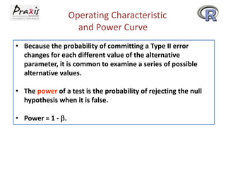 Operating Characteristic
and Power Curve
• Because the probability of committing a Type II error
changes for each different value of the alternative
parameter, it is common to examine a series of possible
alternative values.
• The power of a test is the probability of rejecting the null
hypothesis when it is false.
• Power = 1 - b.

 