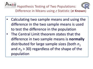 • Calculating two sample means and using the
difference in the two sample means is used
to test the difference in the population
• The Central Limit theorem states that the
difference in two sample means is normally
distributed for large sample sizes (both n1
and n2 > 30) regardless of the shape of the
population

 