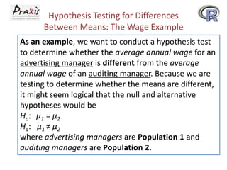 Hypothesis Testing for Differences
Between Means: The Wage Example
As an example, we want to conduct a hypothesis test
to determine whether the average annual wage for an
advertising manager is different from the average
annual wage of an auditing manager. Because we are
testing to determine whether the means are different,
it might seem logical that the null and alternative
hypotheses would be
Ho: μ1 = μ2
Ha: μ1 ≠ μ2
where advertising managers are Population 1 and
auditing managers are Population 2.

 