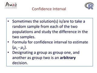 Confidence Interval
• Sometimes the solution(s) is/are to take a
random sample from each of the two
populations and study the difference in the
two samples.
• Formula for confidence interval to estimate
(µ1 - µ2).
• Designating a group as group one, and
another as group two is an arbitrary
decision.

 