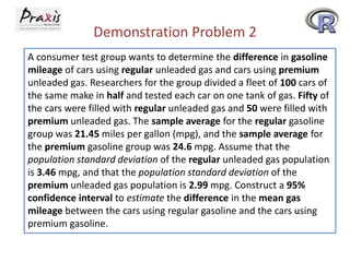 Demonstration Problem 2
A consumer test group wants to determine the difference in gasoline
mileage of cars using regular unleaded gas and cars using premium
unleaded gas. Researchers for the group divided a fleet of 100 cars of
the same make in half and tested each car on one tank of gas. Fifty of
the cars were filled with regular unleaded gas and 50 were filled with
premium unleaded gas. The sample average for the regular gasoline
group was 21.45 miles per gallon (mpg), and the sample average for
the premium gasoline group was 24.6 mpg. Assume that the
population standard deviation of the regular unleaded gas population
is 3.46 mpg, and that the population standard deviation of the
premium unleaded gas population is 2.99 mpg. Construct a 95%
confidence interval to estimate the difference in the mean gas
mileage between the cars using regular gasoline and the cars using
premium gasoline.

 