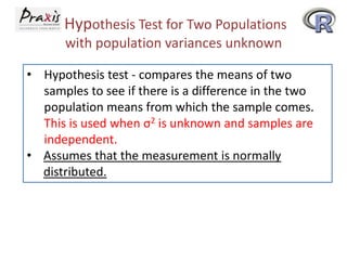 Hypothesis Test for Two Populations
with population variances unknown
• Hypothesis test - compares the means of two
samples to see if there is a difference in the two
population means from which the sample comes.
This is used when σ2 is unknown and samples are
independent.
• Assumes that the measurement is normally
distributed.

 