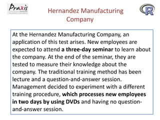 Hernandez Manufacturing
Company
At the Hernandez Manufacturing Company, an
application of this test arises. New employees are
expected to attend a three-day seminar to learn about
the company. At the end of the seminar, they are
tested to measure their knowledge about the
company. The traditional training method has been
lecture and a question-and-answer session.
Management decided to experiment with a different
training procedure, which processes new employees
in two days by using DVDs and having no questionand-answer session.

 