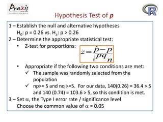 Hypothesis Test of p
1 – Establish the null and alternative hypotheses
H0: p = 0.26 vs. Ha: p > 0.26
2 – Determine the appropriate statistical test:
• Z-test for proportions:
•

ˆ
z  p p
pq
n

Appropriate if the following two conditions are met:
 The sample was randomly selected from the
population
 np>= 5 and nq >=5. For our data, 140(0.26) = 36.4 > 5
and 140 (0.74) = 103.6 > 5, so this condition is met.
3 – Set a, the Type I error rate / significance level
Choose the common value of a = 0.05

 