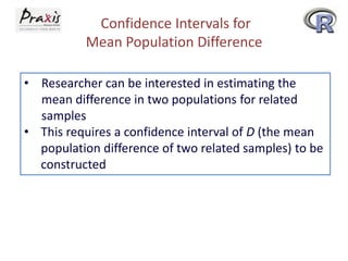 Confidence Intervals for
Mean Population Difference
• Researcher can be interested in estimating the
mean difference in two populations for related
samples
• This requires a confidence interval of D (the mean
population difference of two related samples) to be
constructed

 