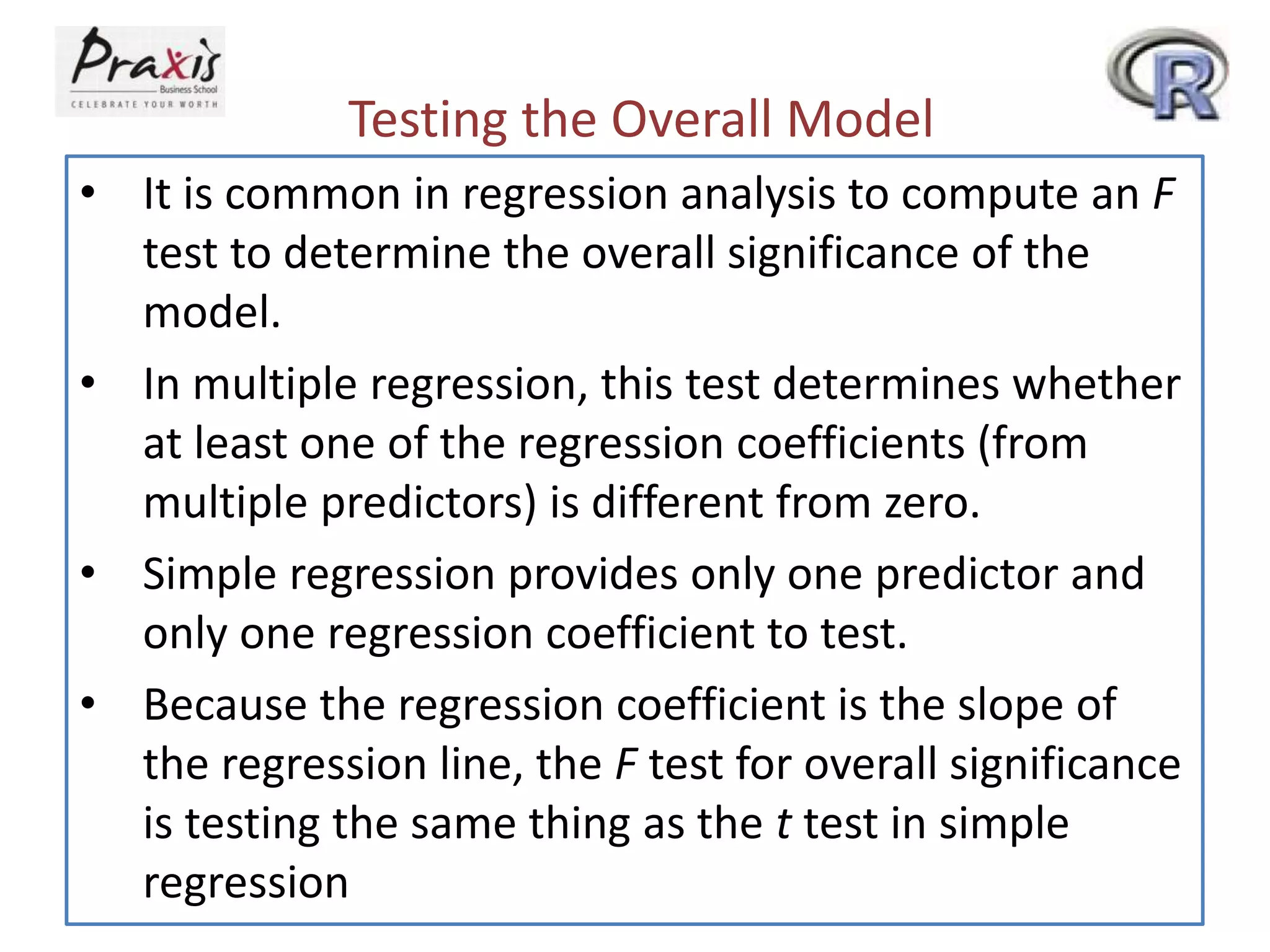 Testing the Overall Model
• It is common in regression analysis to compute an F
test to determine the overall significance of the
model.
• In multiple regression, this test determines whether
at least one of the regression coefficients (from
multiple predictors) is different from zero.
• Simple regression provides only one predictor and
only one regression coefficient to test.
• Because the regression coefficient is the slope of
the regression line, the F test for overall significance
is testing the same thing as the t test in simple
regression
 