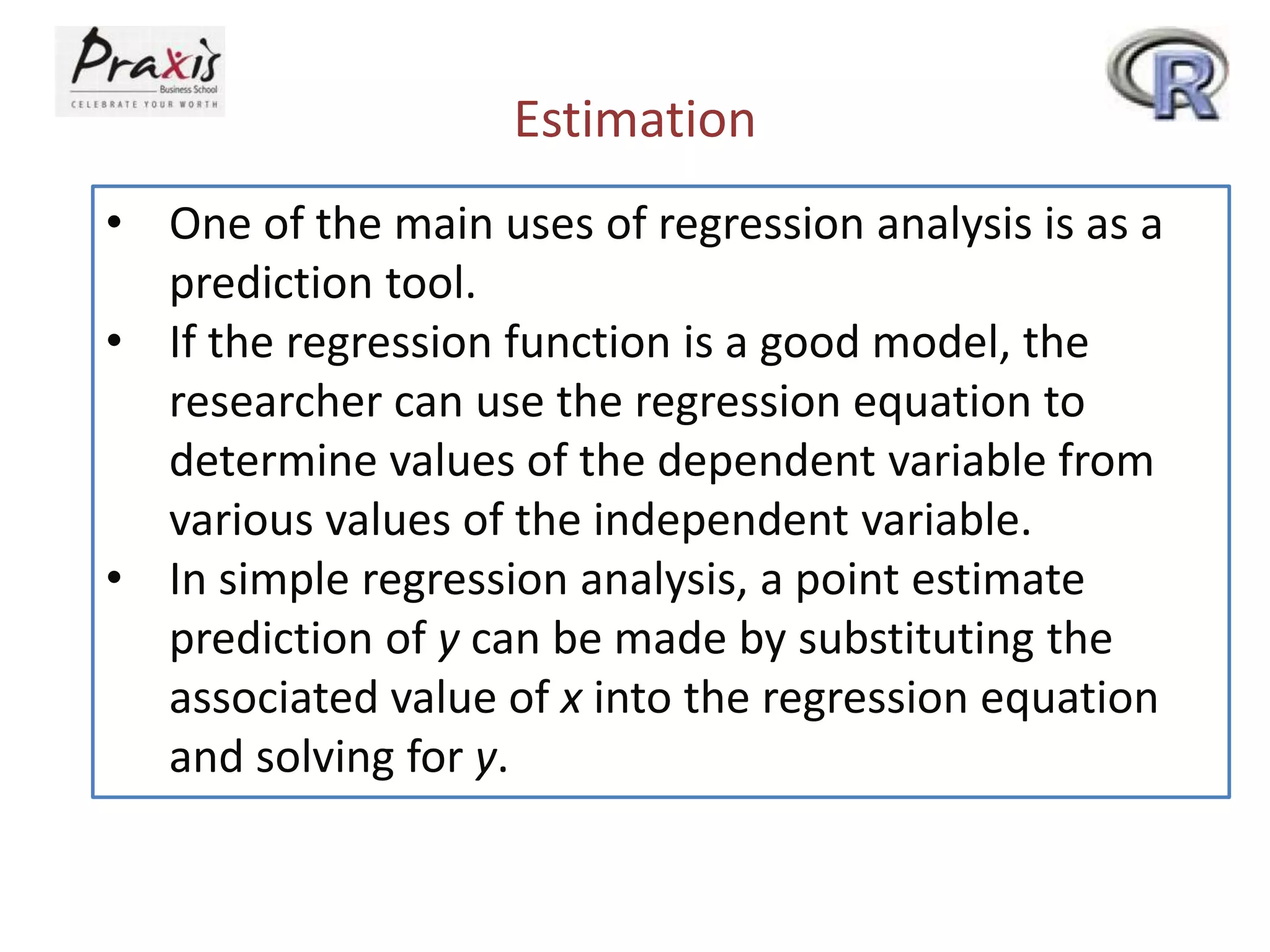 Estimation
• One of the main uses of regression analysis is as a
prediction tool.
• If the regression function is a good model, the
researcher can use the regression equation to
determine values of the dependent variable from
various values of the independent variable.
• In simple regression analysis, a point estimate
prediction of y can be made by substituting the
associated value of x into the regression equation
and solving for y.
 