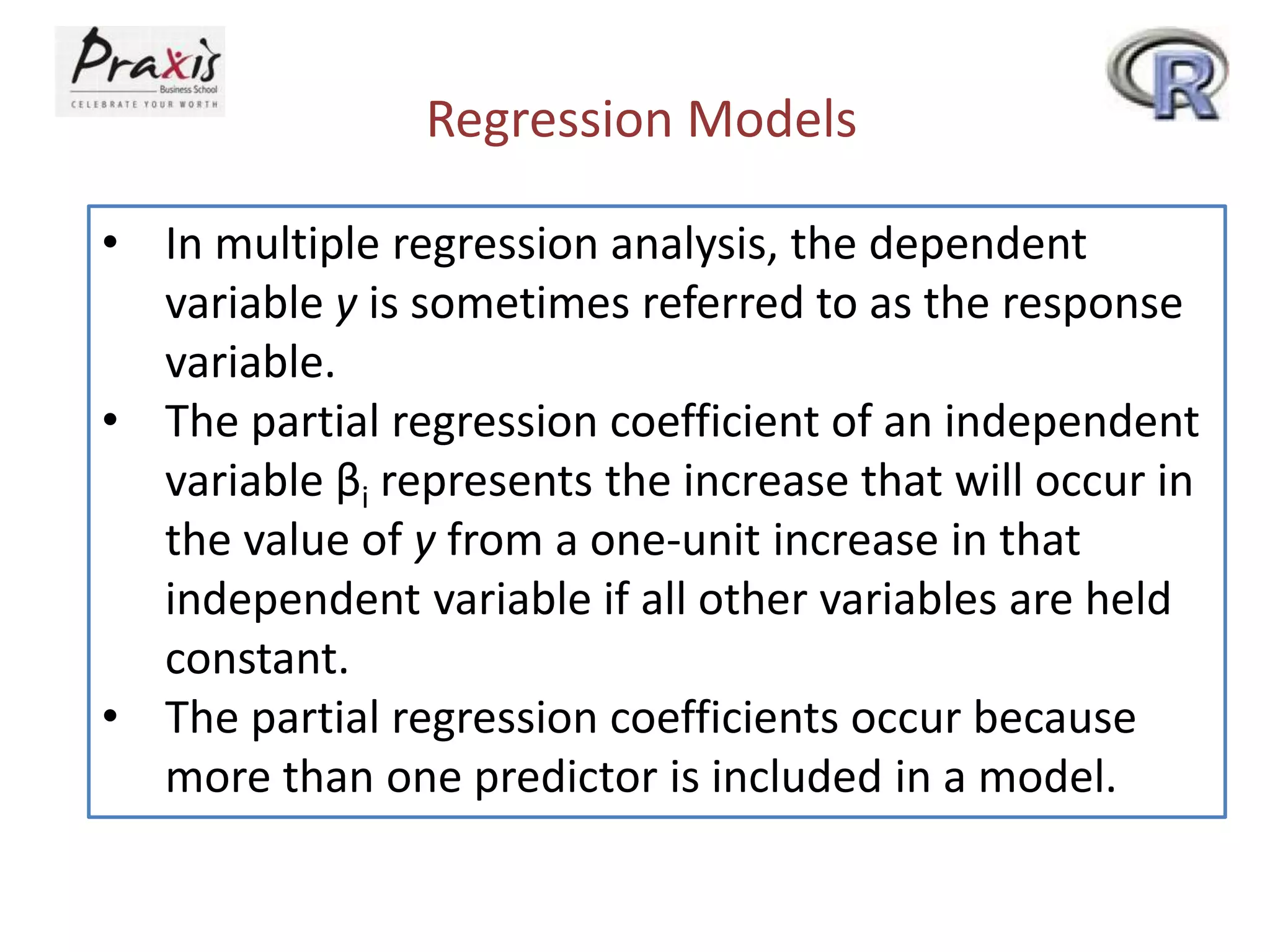 Regression Models
• In multiple regression analysis, the dependent
variable y is sometimes referred to as the response
variable.
• The partial regression coefficient of an independent
variable βi represents the increase that will occur in
the value of y from a one-unit increase in that
independent variable if all other variables are held
constant.
• The partial regression coefficients occur because
more than one predictor is included in a model.
 