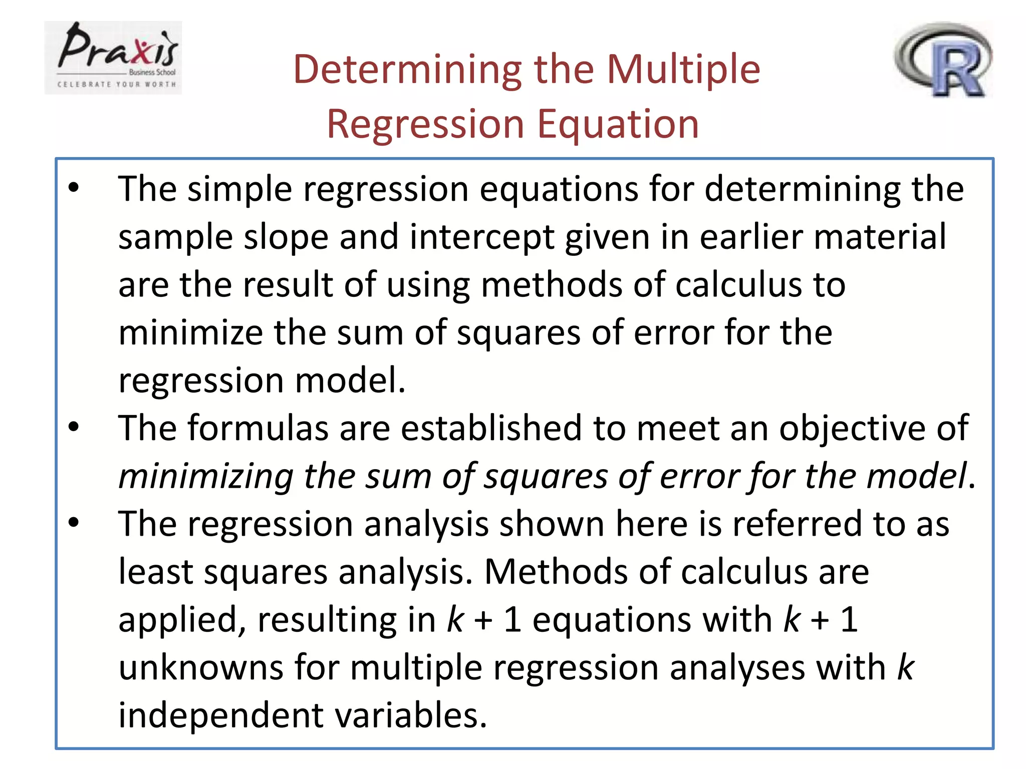 Determining the Multiple
Regression Equation
• The simple regression equations for determining the
sample slope and intercept given in earlier material
are the result of using methods of calculus to
minimize the sum of squares of error for the
regression model.
• The formulas are established to meet an objective of
minimizing the sum of squares of error for the model.
• The regression analysis shown here is referred to as
least squares analysis. Methods of calculus are
applied, resulting in k + 1 equations with k + 1
unknowns for multiple regression analyses with k
independent variables.
 