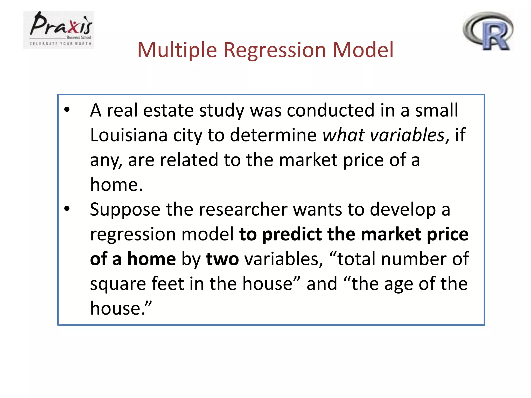 Multiple Regression Model
• A real estate study was conducted in a small
Louisiana city to determine what variables, if
any, are related to the market price of a
home.
• Suppose the researcher wants to develop a
regression model to predict the market price
of a home by two variables, “total number of
square feet in the house” and “the age of the
house.”
 