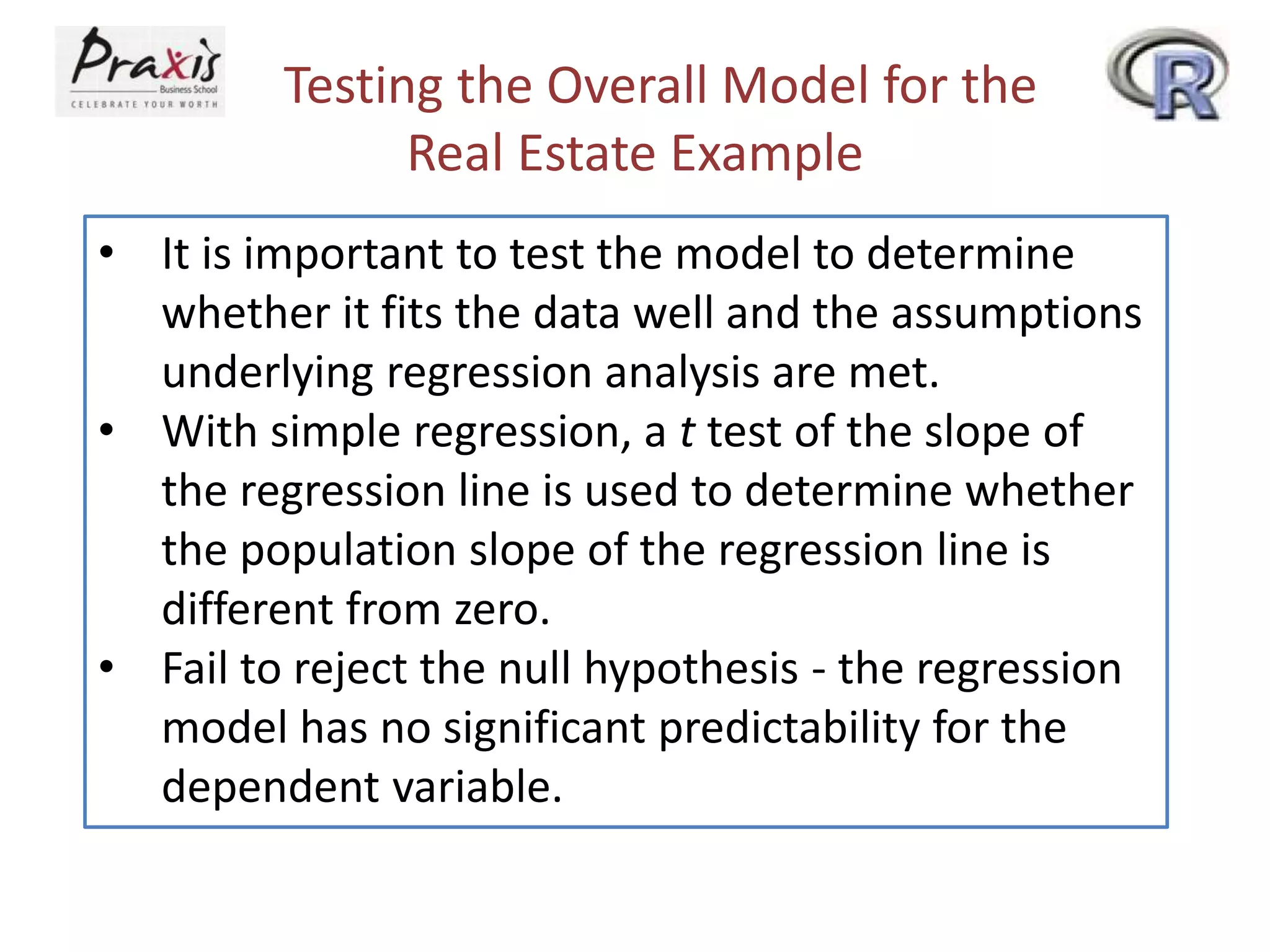 Testing the Overall Model for the
Real Estate Example
• It is important to test the model to determine
whether it fits the data well and the assumptions
underlying regression analysis are met.
• With simple regression, a t test of the slope of
the regression line is used to determine whether
the population slope of the regression line is
different from zero.
• Fail to reject the null hypothesis - the regression
model has no significant predictability for the
dependent variable.
 