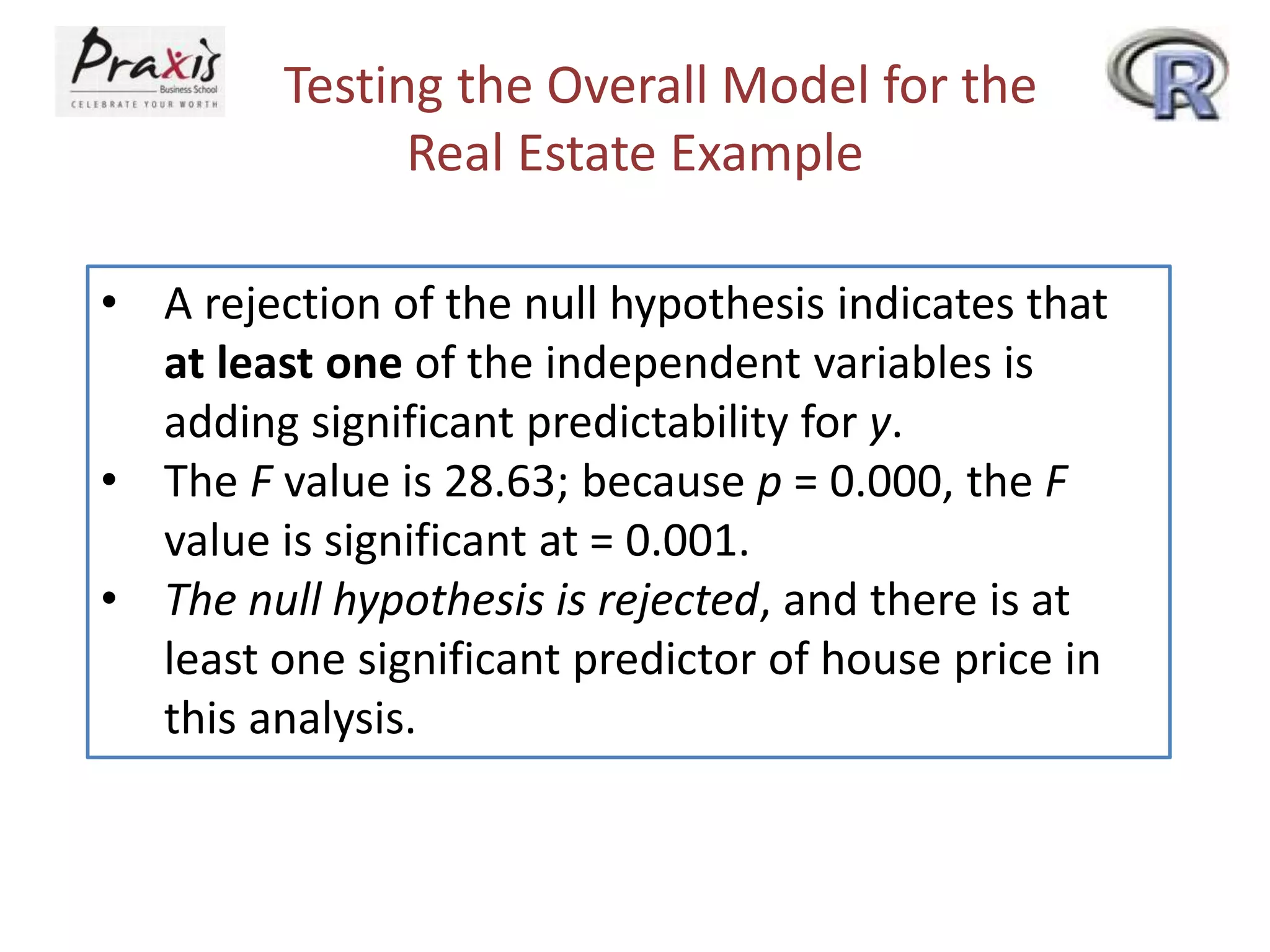 Testing the Overall Model for the
Real Estate Example
• A rejection of the null hypothesis indicates that
at least one of the independent variables is
adding significant predictability for y.
• The F value is 28.63; because p = 0.000, the F
value is significant at = 0.001.
• The null hypothesis is rejected, and there is at
least one significant predictor of house price in
this analysis.
 