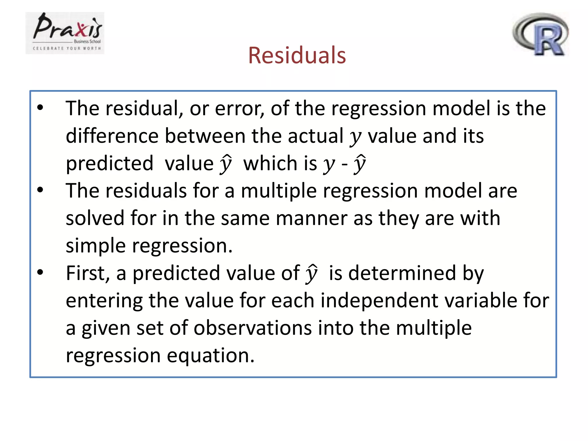 Residuals
• The residual, or error, of the regression model is the
difference between the actual 𝑦 value and its
predicted value 𝑦 which is 𝑦 - 𝑦
• The residuals for a multiple regression model are
solved for in the same manner as they are with
simple regression.
• First, a predicted value of 𝑦 is determined by
entering the value for each independent variable for
a given set of observations into the multiple
regression equation.
 