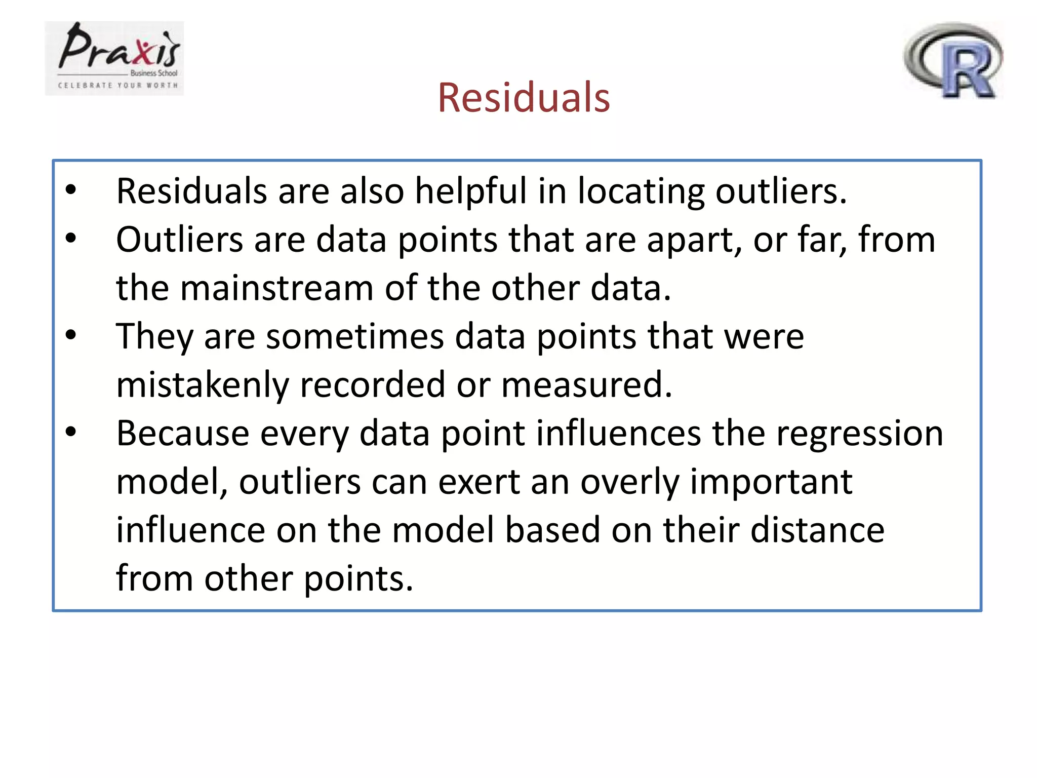 Residuals
• Residuals are also helpful in locating outliers.
• Outliers are data points that are apart, or far, from
the mainstream of the other data.
• They are sometimes data points that were
mistakenly recorded or measured.
• Because every data point influences the regression
model, outliers can exert an overly important
influence on the model based on their distance
from other points.
 