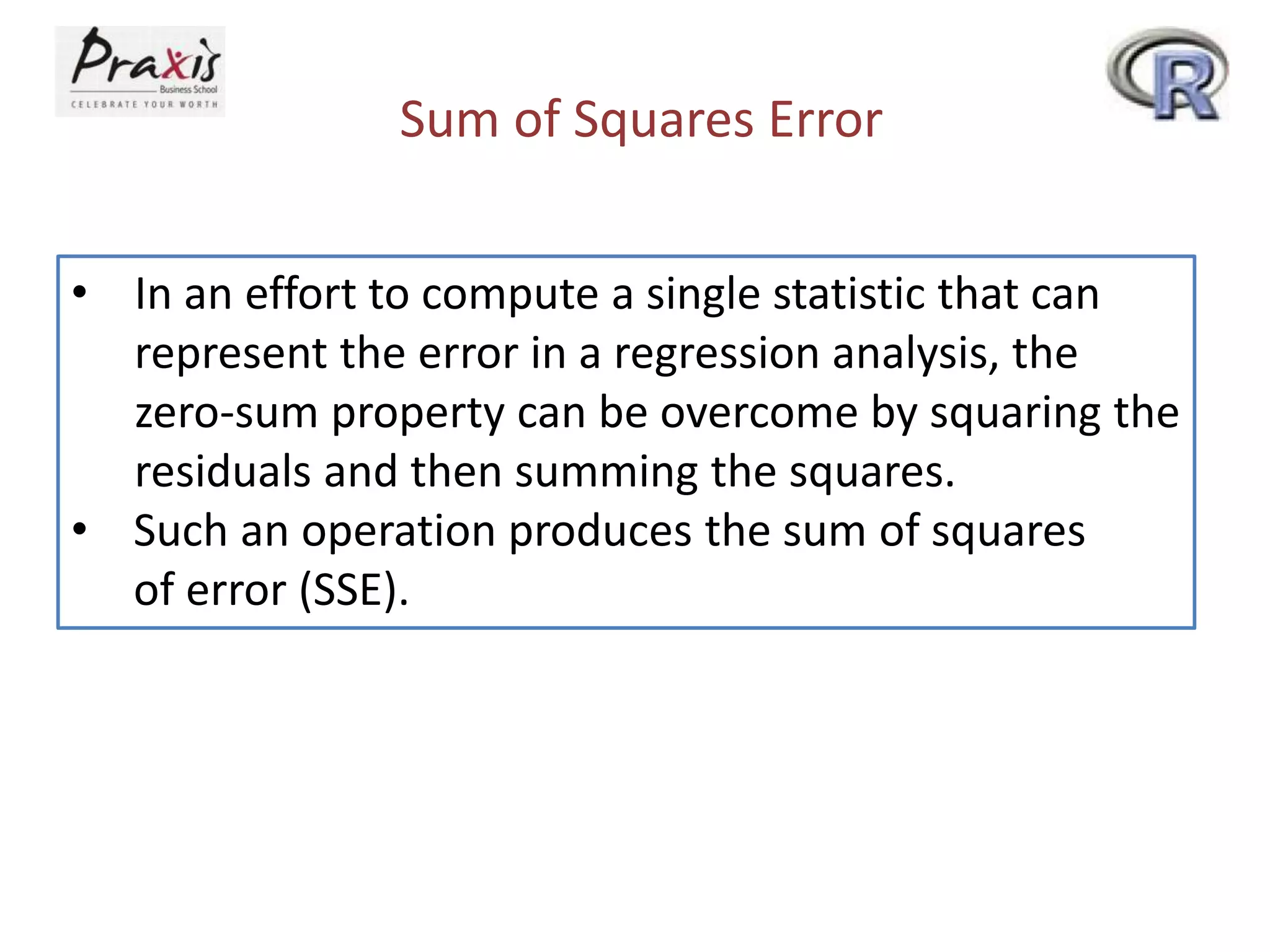 Sum of Squares Error
• In an effort to compute a single statistic that can
represent the error in a regression analysis, the
zero-sum property can be overcome by squaring the
residuals and then summing the squares.
• Such an operation produces the sum of squares
of error (SSE).
 