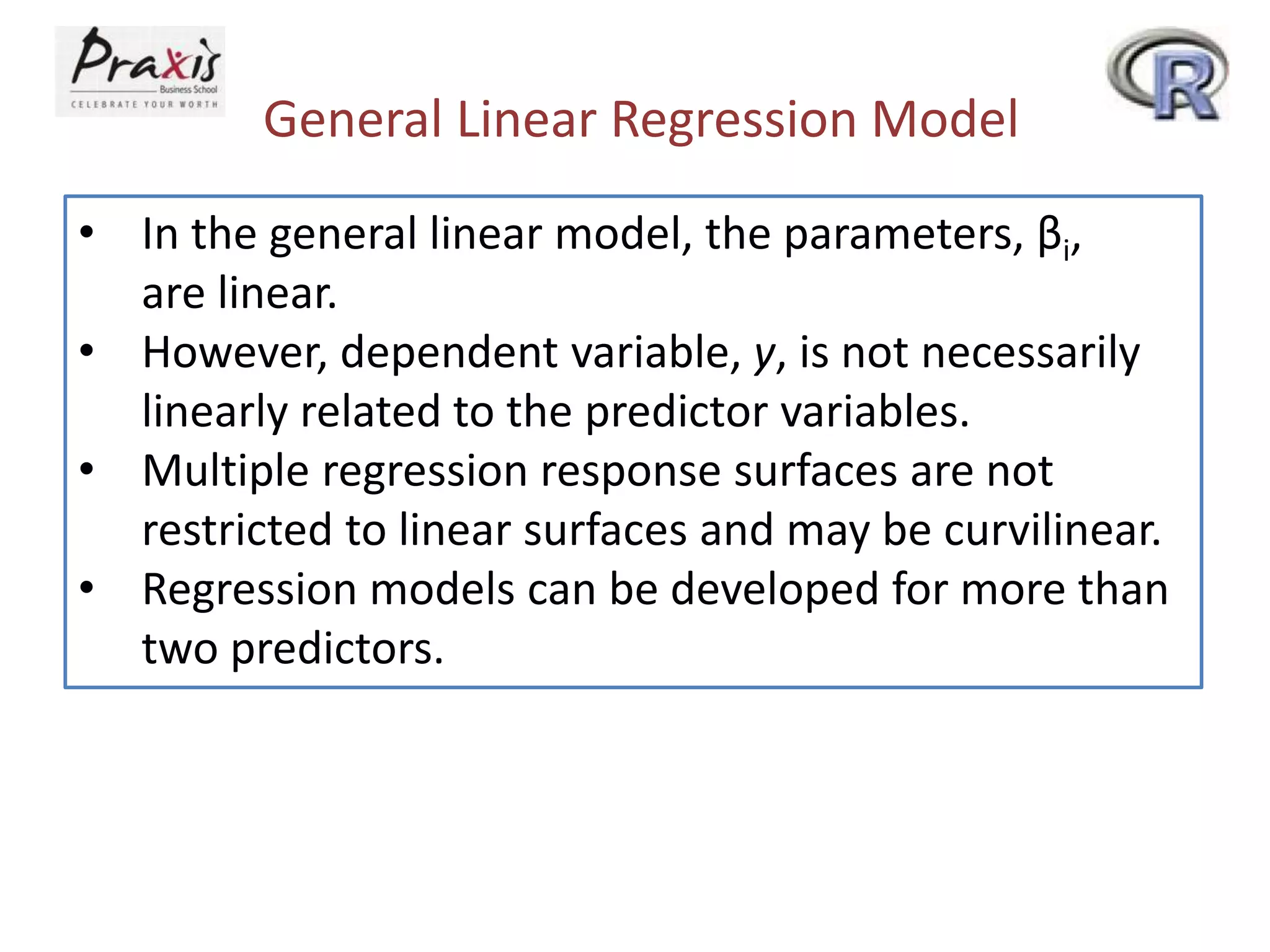 General Linear Regression Model
• In the general linear model, the parameters, βi,
are linear.
• However, dependent variable, y, is not necessarily
linearly related to the predictor variables.
• Multiple regression response surfaces are not
restricted to linear surfaces and may be curvilinear.
• Regression models can be developed for more than
two predictors.
 