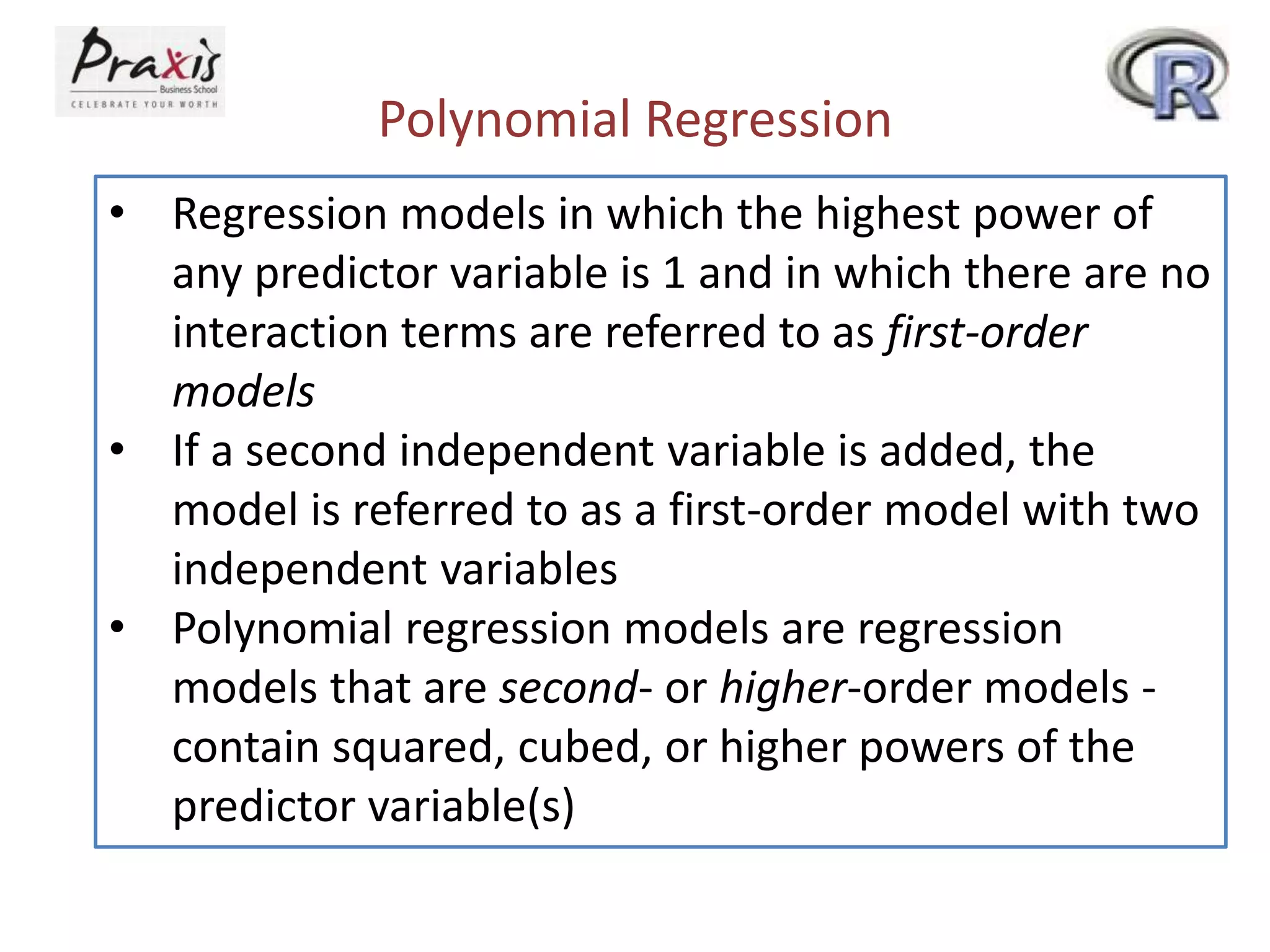 Polynomial Regression
• Regression models in which the highest power of
any predictor variable is 1 and in which there are no
interaction terms are referred to as first-order
models
• If a second independent variable is added, the
model is referred to as a first-order model with two
independent variables
• Polynomial regression models are regression
models that are second- or higher-order models -
contain squared, cubed, or higher powers of the
predictor variable(s)
 