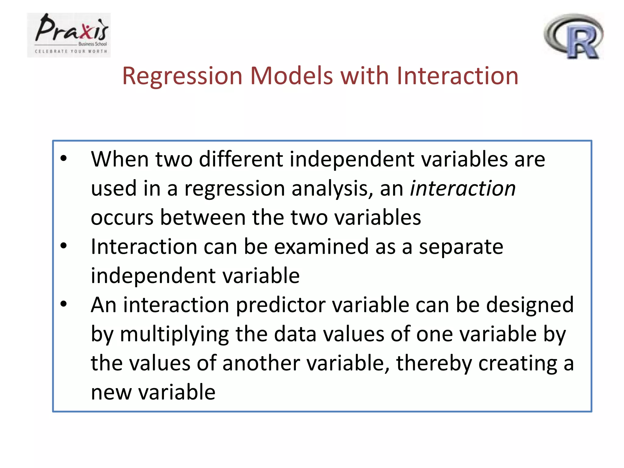 Regression Models with Interaction
• When two different independent variables are
used in a regression analysis, an interaction
occurs between the two variables
• Interaction can be examined as a separate
independent variable
• An interaction predictor variable can be designed
by multiplying the data values of one variable by
the values of another variable, thereby creating a
new variable
 