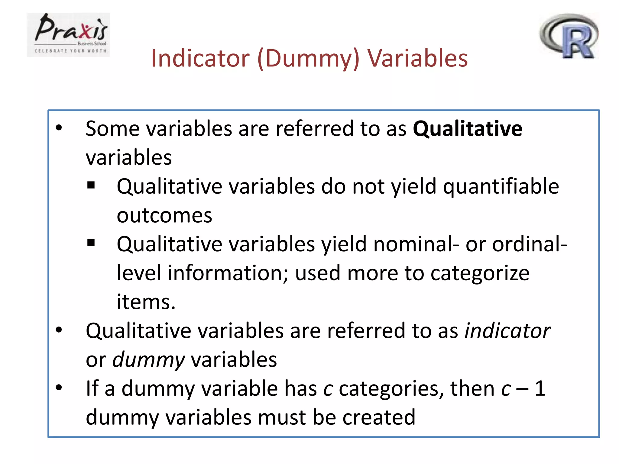 Indicator (Dummy) Variables
• Some variables are referred to as Qualitative
variables
 Qualitative variables do not yield quantifiable
outcomes
 Qualitative variables yield nominal- or ordinal-
level information; used more to categorize
items.
• Qualitative variables are referred to as indicator
or dummy variables
• If a dummy variable has c categories, then c – 1
dummy variables must be created
 