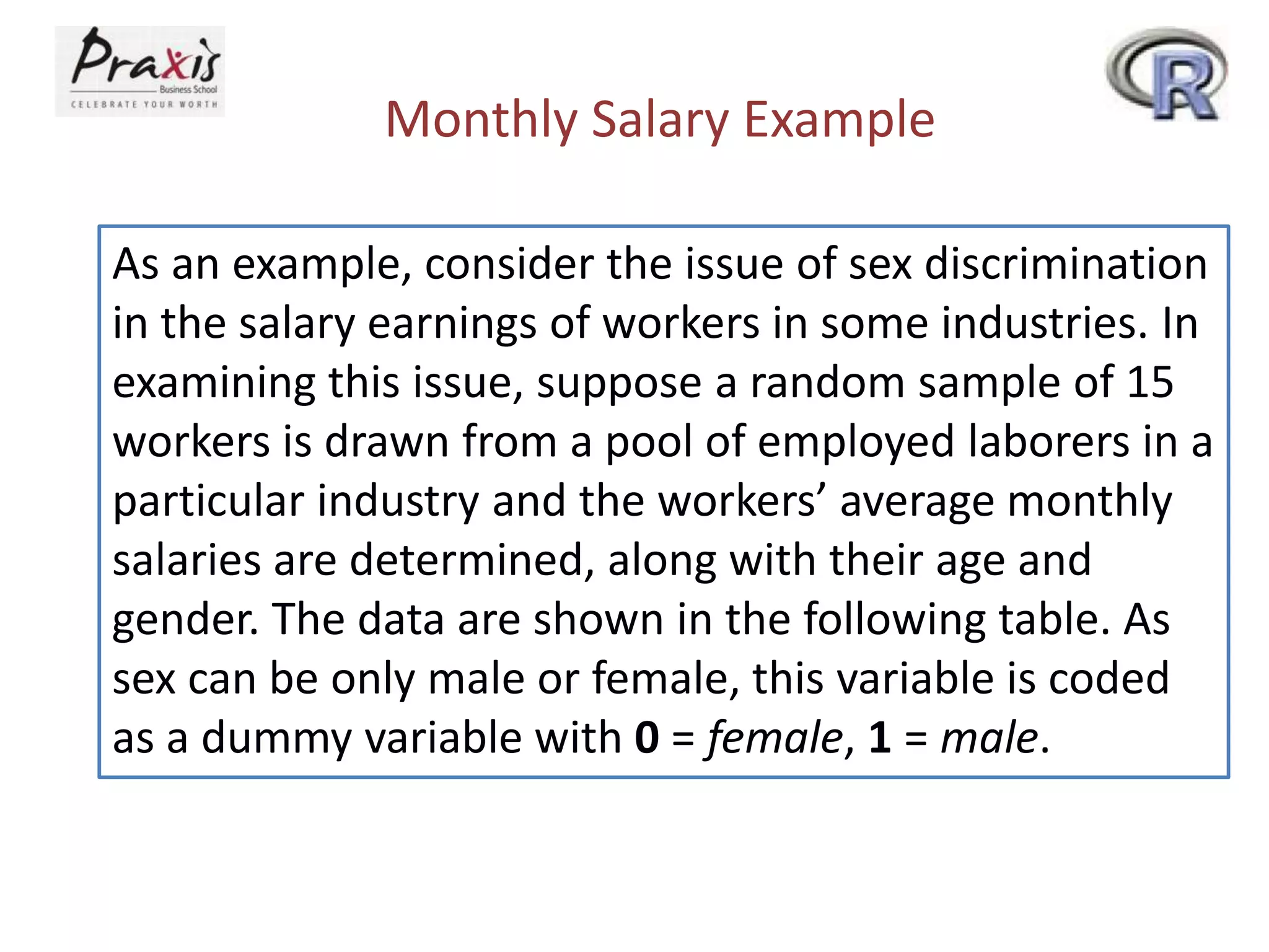 Monthly Salary Example
As an example, consider the issue of sex discrimination
in the salary earnings of workers in some industries. In
examining this issue, suppose a random sample of 15
workers is drawn from a pool of employed laborers in a
particular industry and the workers’ average monthly
salaries are determined, along with their age and
gender. The data are shown in the following table. As
sex can be only male or female, this variable is coded
as a dummy variable with 0 = female, 1 = male.
 