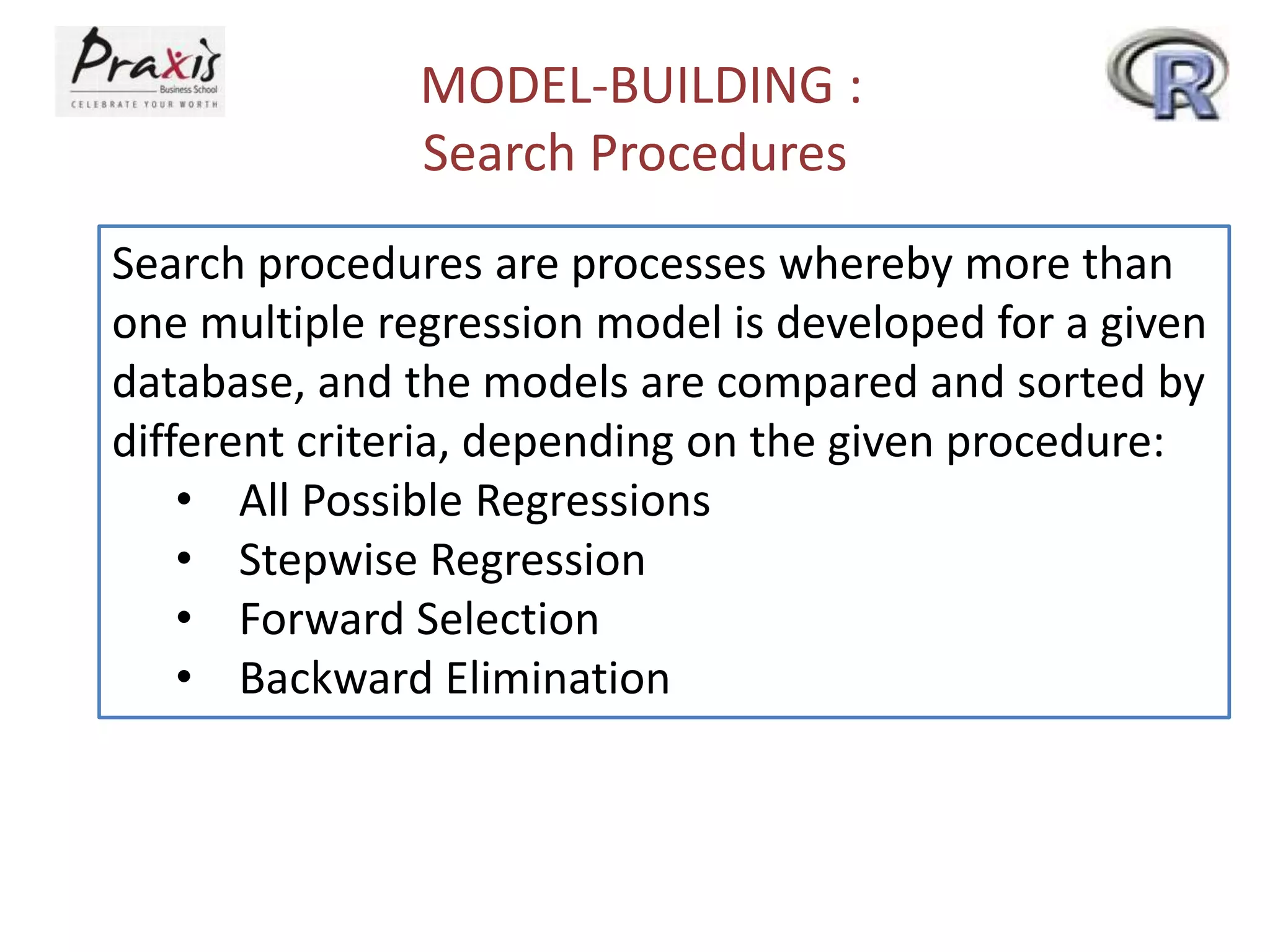 MODEL-BUILDING :
Search Procedures
Search procedures are processes whereby more than
one multiple regression model is developed for a given
database, and the models are compared and sorted by
different criteria, depending on the given procedure:
• All Possible Regressions
• Stepwise Regression
• Forward Selection
• Backward Elimination
 