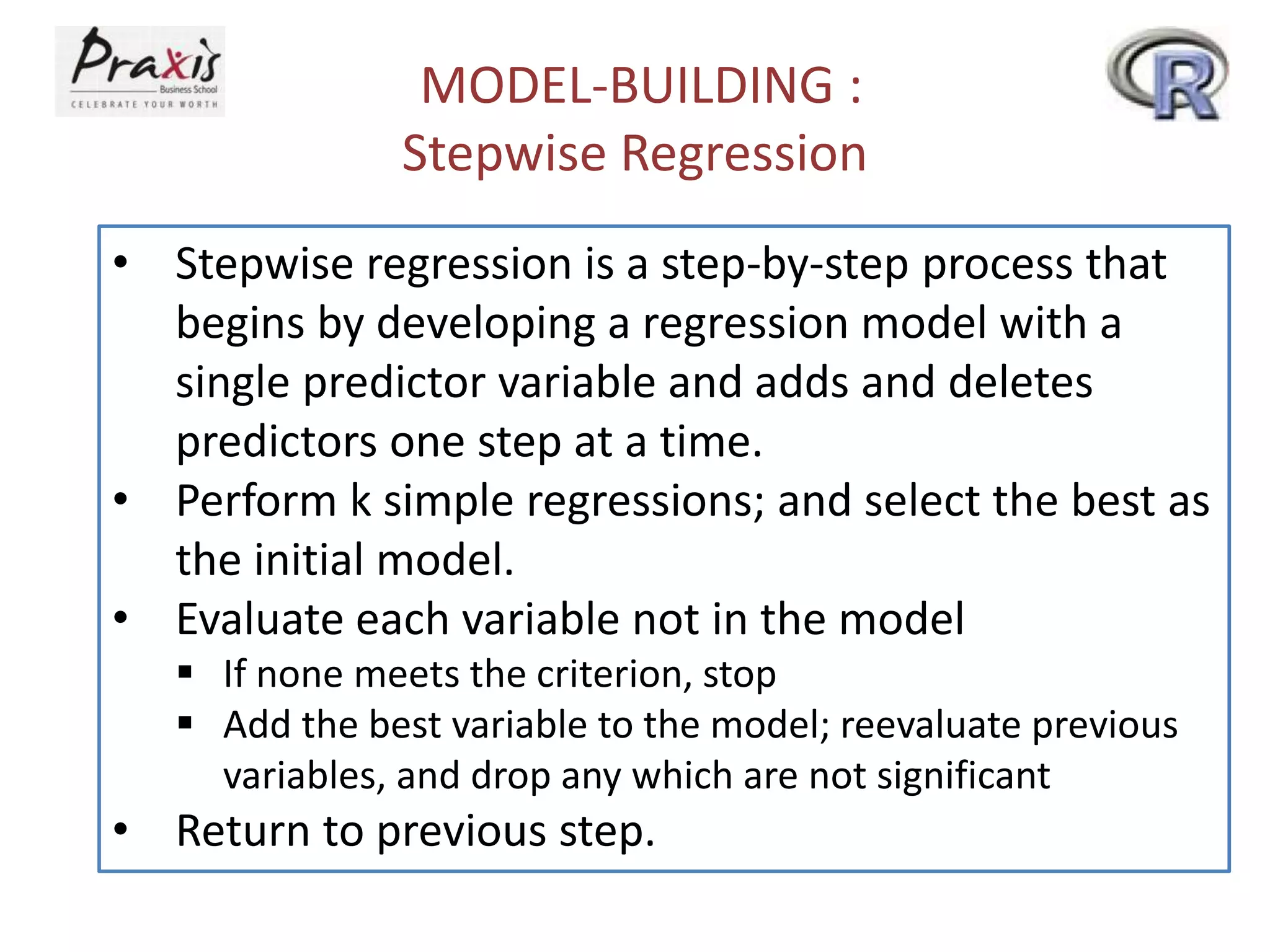 MODEL-BUILDING :
Stepwise Regression
• Stepwise regression is a step-by-step process that
begins by developing a regression model with a
single predictor variable and adds and deletes
predictors one step at a time.
• Perform k simple regressions; and select the best as
the initial model.
• Evaluate each variable not in the model
 If none meets the criterion, stop
 Add the best variable to the model; reevaluate previous
variables, and drop any which are not significant
• Return to previous step.
 